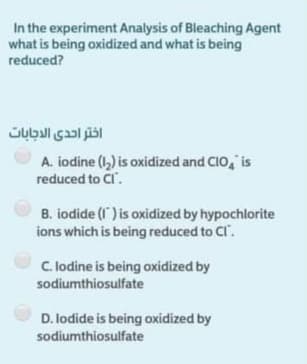 In the experiment Analysis of Bleaching Agent
what is being oxidized and what is being
reduced?
اختر احدى الدجابات
A. iodine (1,) is oxidized and CIO, is
reduced to Cl.
B. iodide (1) is oxidized by hypochlorite
ions which is being reduced to Cl.
C. lodine is being oxidized by
sodiumthiosulfate
D. lodide is being oxidized by
sodiumthiosulfate
