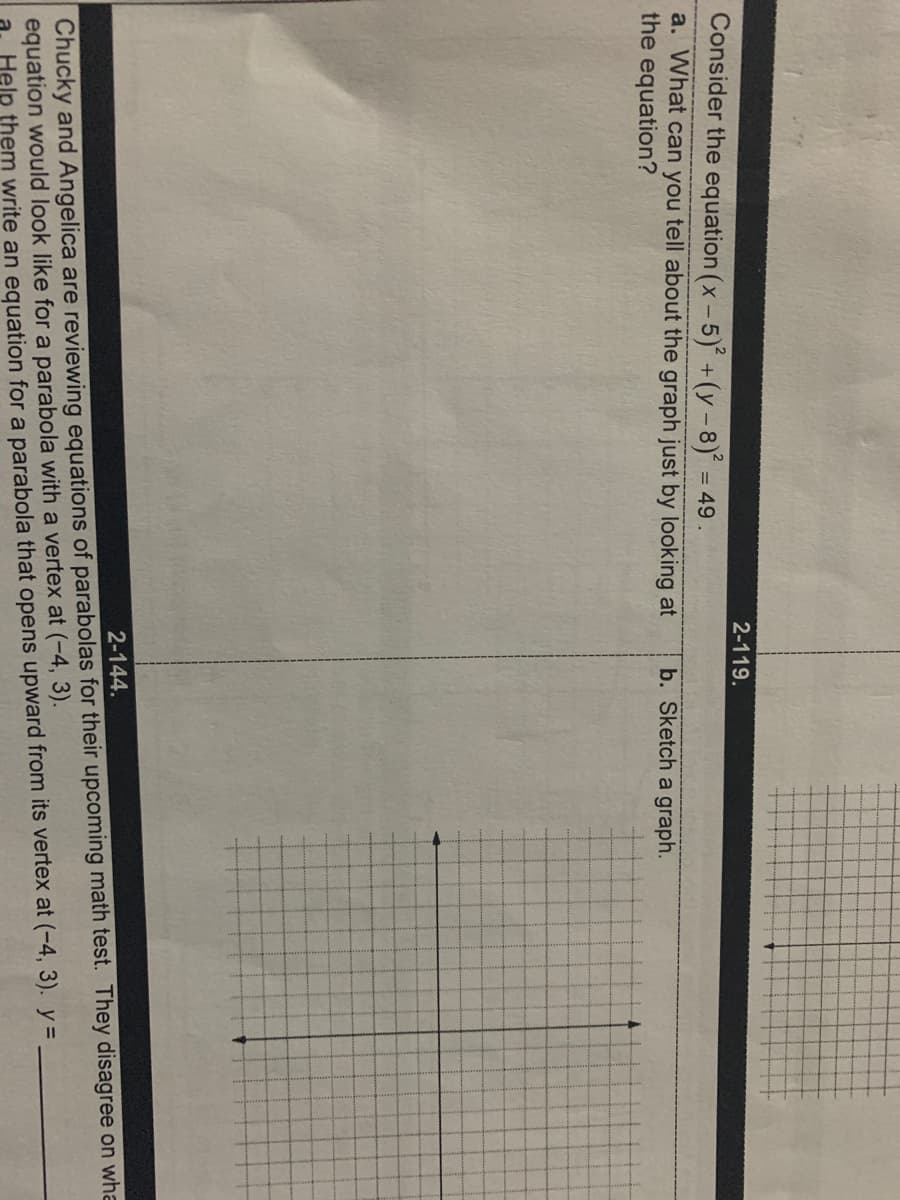 2-119.
Consider the equation (x- 5) +(y - 8) = 49 .
a. What can you tell about the graph just by looking at
the equation?
b. Sketch a graph.
2-144.
Chucky and Angelica are reviewing equations of parabolas for their upcoming math test. They disagree on wha
equation would look like for a parabola with a vertex at (-4, 3).
Help them write an equation for a parabola that opens upward from its vertex at (-4, 3). y =.
