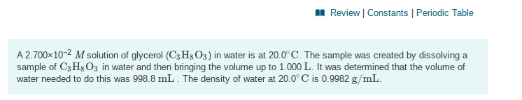 A 2.700x10-2 M solution of glycerol (C3H§O3) in water is at 20.0° C. The sample was created by dissolving a
sample of C3H3 03 in water and then bringing the volume up to 1.000 L. It was determined that the volume of
water needed to do this was 998.8 mL . The density of water at 20.0° C is 0.9982 g/mL.
