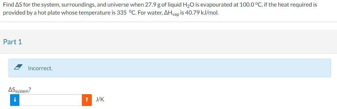 Find AS for the system, surroundings, and universe when 27.9 g of liquid H₂O is evapourated at 100.0 °C, if the heat required is
provided by a hot plate whose temperature is 335 °C. For water, AHvap is 40.79 kJ/mol.
Part 1
Incorrect.
AS system?
i
!
J/K