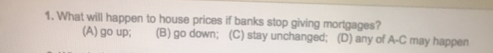 1. What will happen to house prices if banks stop giving mortgages?
(B) go down; (C) stay unchanged; (D) any of A-C may happen
(A) go up;