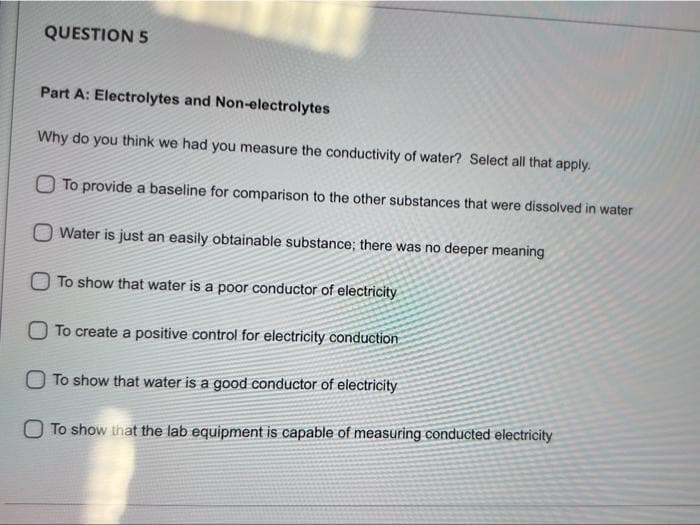 QUESTION 5
Part A: Electrolytes and Non-electrolytes
Why do you think we had you measure the conductivity of water? Select all that apply.
To provide a baseline for comparison to the other substances that were dissolved in water
Water is just an easily obtainable substance; there was no deeper meaning
O To show that water is a poor conductor of electricity
To create a positive control for electricity conduction
O To show that water is a good conductor of electricity
O To show that the lab equipment is capable of measuring conducted electricity