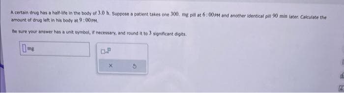 A certain drug has a half-life in the body of 3.0 h. Suppose a patient takes one 300. mg pill at 6:00PM and another identical pill 90 min later. Calculate the
amount of drug left in his body at 9:00PM.
Be sure your answer has a unit symbol, if necessary, and round it to 3 significant digits.
mg
0.8
X
d