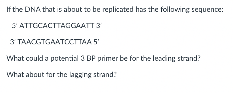 If the DNA that is about to be replicated has the following sequence:
5'
ATTGCACTTAGGAATT
3'
3' TAACGTGAATCCTTAA
5'
What could a potential 3 BP primer be for the leading strand?
What about for the lagging strand?
