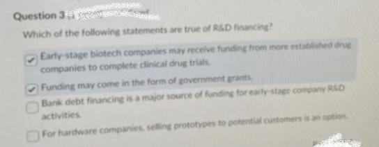 Regen
tretenticonce
Question 3
Which of the following statements are true of R&D financing?
Early-stage biotech companies may receive funding from more established drug
companies to complete clinical drug trials.
Funding may come in the form of government grants
Bank debt financing is a major source of funding for early-stage company R&D
activities.
For hardware companies, selling prototypes to potential customers is an option