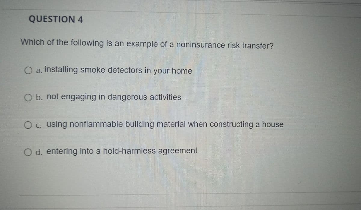 QUESTION 4
Which of the following is an example of a noninsurance risk transfer?
O a. installing smoke detectors in your home
O b. not engaging in dangerous activities
O c. using nonflammable building material when constructing a house
O d. entering into a hold-harmless agreement