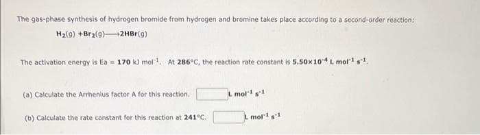 The gas-phase synthesis of hydrogen bromide from hydrogen and bromine takes place according to a second-order reaction:
H₂(g) +Br₂(9)
2HBr(g)
The activation energy is Ea 170 kJ mol¹. At 286°C, the reaction rate constant is 5.50x 10-4 L mol-1 g-1,
(a) Calculate the Arrhenius factor A for this reaction.
(b) Calculate the rate constant for this reaction at 241°C.
L mol-1 g1
L mol-1 s-1