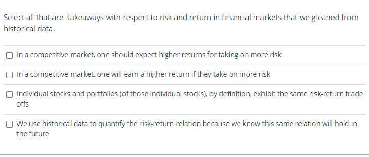 Select all that are takeaways with respect to risk and return in financial markets that we gleaned from
historical data.
In a competitive market, one should expect higher returns for taking on more risk
In a competitive market, one will earn a higher return if they take on more risk
Individual stocks and portfolios (of those individual stocks), by definition, exhibit the same risk-return trade
offs
We use historical data to quantify the risk-return relation because we know this same relation will hold in
the future