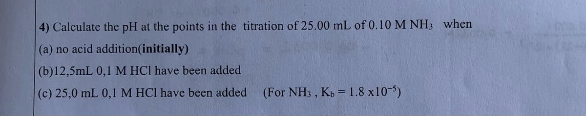 4) Calculate the pH at the points in the titration of 25.00 mL of 0.10 M NH3 when
(a) no acid addition(initially)
(b)12,5mL 0,1 M HCI have been added
(c) 25,0 mL 0,1 M HCI have been added
(For NH3 , Kb = 1.8 x10-5)
%3D

