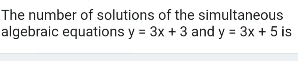 The number of solutions of the simultaneous
algebraic equations y = 3x + 3 and y = 3x + 5 is
