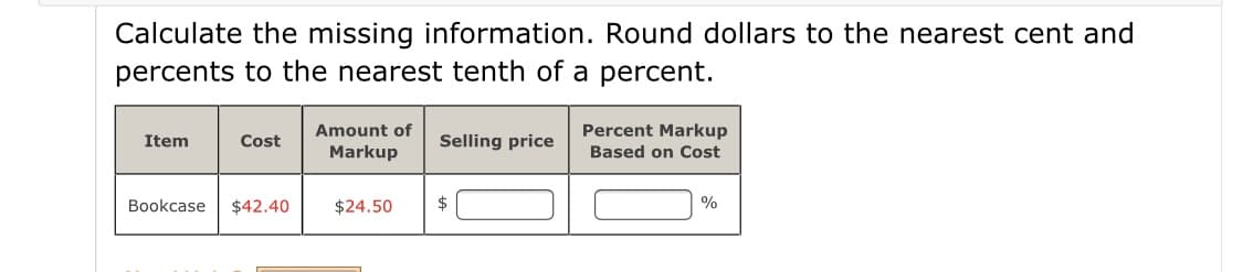 Calculate the missing information. Round dollars to the nearest cent and
percents to the nearest tenth of a percent.
Percent Markup
Based on Cost
Amount of
Item
Cost
Selling price
Markup
Bookcase
$42.40
$24.50
$
