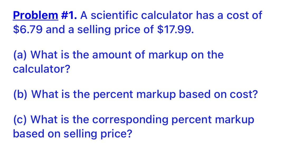 Problem #1. A scientific calculator has a cost of
$6.79 and a selling price of $17.99.
(a) What is the amount of markup on the
calculator?
(b) What is the percent markup based on cost?
(c) What is the corresponding percent markup
based on selling price?
