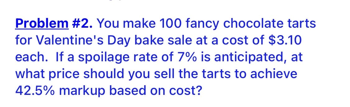 Problem #2. You make 100 fancy chocolate tarts
for Valentine's Day bake sale at a cost of $3.10
each. If a spoilage rate of 7% is anticipated, at
what price should you sell the tarts to achieve
42.5% markup based on cost?
