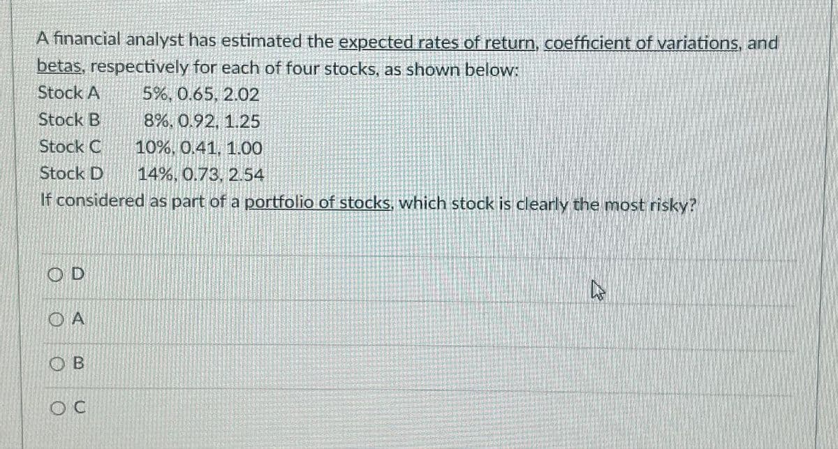 A financial analyst has estimated the expected rates of return, coefficient of variations, and
betas, respectively for each of four stocks, as shown below:
Stock A
5%, 0.65, 2.02
Stock B
8%, 0.92, 1.25
Stock C
10%, 0.41, 1.00
Stock D 14%, 0.73, 2.54
If considered as part of a portfolio of stocks, which stock is clearly the most risky?
OD
A
OB
Oc
12