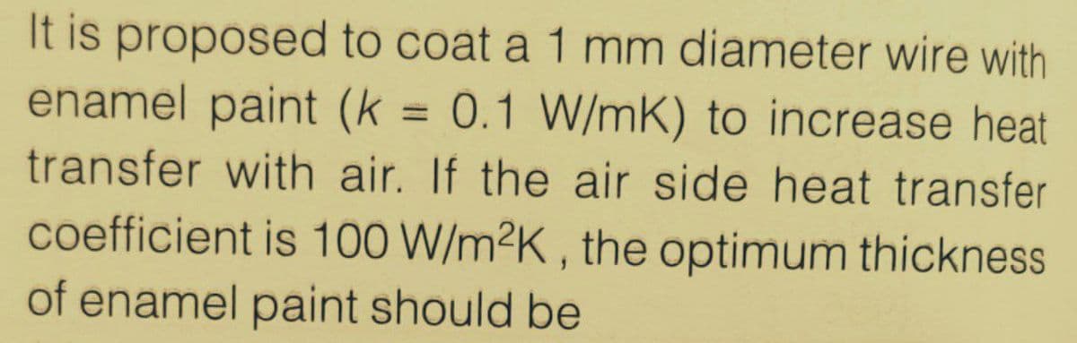 It is proposed to coat a 1 mm diameter wire with
enamel paint (k = 0.1 W/mK) to increase heat
%3D
transfer with air. If the air side heat transfer
coefficient is 100 W/m²K , the optimum thickness
of enamel paint should be
