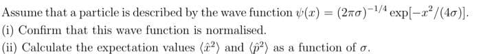 Assume that a particle is described by the wave function (x) = (2ño)-¹/4 exp[-a²/(40)].
(i) Confirm that this wave function is normalised.
(ii) Calculate the expectation values (22) and (p2) as a function of o.