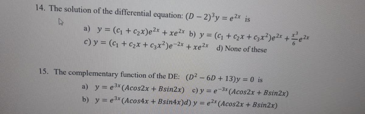 14. The solution of the differential equation: (D - 2)³y = e²x is
a) y = (₁ + c₂x)e²x + xe²x b) y = (₁ + ₂x + C3x²)e²x + ²e²x
c) y = (₁ + c₂x + C3x²)e-²x + xe²x d) None of these
15. The complementary function of the DE: (D² - 6D +13)y=0 is
a) y = e³x (Acos2x + Bsin2x)
c) y = e-3x (Acos2x + Bsin2x)
b) y = e³x (Acos4x + Bsin4x)d) y = e2x (Acos2x+ Bsin2x)