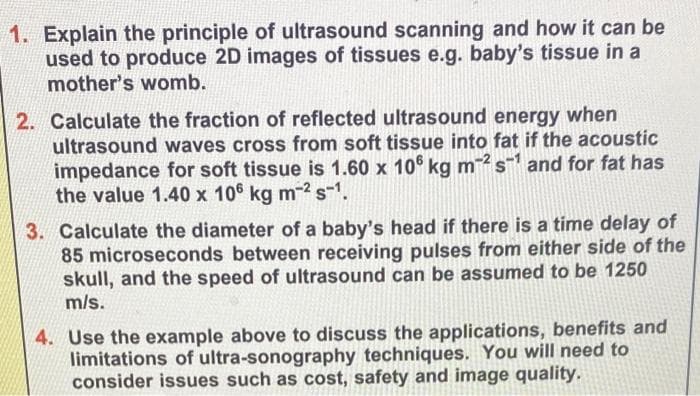 1. Explain the principle of ultrasound scanning and how it can be
used to produce 2D images of tissues e.g. baby's tissue in a
mother's womb.
2. Calculate the fraction of reflected ultrasound energy when
ultrasound waves cross from soft tissue into fat if the acoustic
impedance for soft tissue is 1.60 x 106 kg m2 s¹ and for fat has
the value 1.40 x 106 kg m-² s-1.
3. Calculate the diameter of a baby's head if there is a time delay of
85 microseconds between receiving pulses from either side of the
skull, and the speed of ultrasound can be assumed to be 1250
m/s.
4. Use the example above to discuss the applications, benefits and
limitations of ultra-sonography techniques. You will need to
consider issues such as cost, safety and image quality.