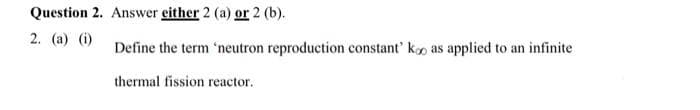 Question 2. Answer either 2 (a) or 2 (b).
2. (a) (i)
Define the term 'neutron reproduction constant' koo as applied to an infinite
thermal fission reactor.