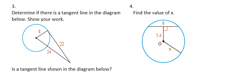3.
4.
Find the value of x.
Determine if there is a tangent line in the diagram
below. Show your work.
6
5.4
22
24
Is a tangent line shown in the diagram below?
