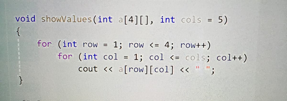 void showValues(int a[4][), int cols = 5)
{
for (int row =
1; row <= 4; row++)
for (int col = 1; col <= cols; col++)
cout << a[row][col] << " ";
