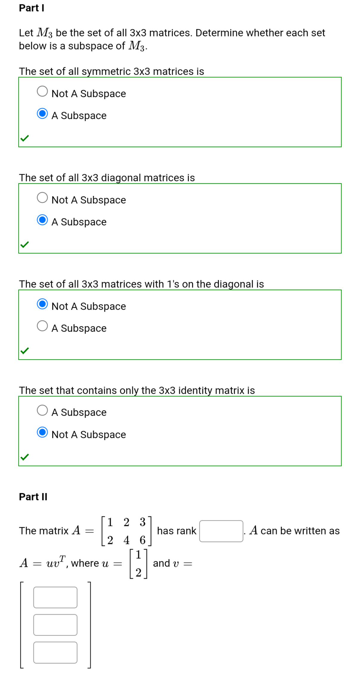 Part I
Let M3 be the set of all 3x3 matrices. Determine whether each set
below is a subspace of M3.
The set of all symmetric 3x3 matrices is
Not A Subspace
A Subspace
The set of all 3x3 diagonal matrices is
Not A Subspace
A Subspace
The set of all 3x3 matrices with 1's on the diagonal is
Not A Subspace
A Subspace
The set that contains only the 3x3 identity matrix is
O A Subspace
Not A Subspace
Part II
1 2 3
The matrix A =
has rank
A can be written as
2 4 6
A = uv", where u
1
and v =
u =
