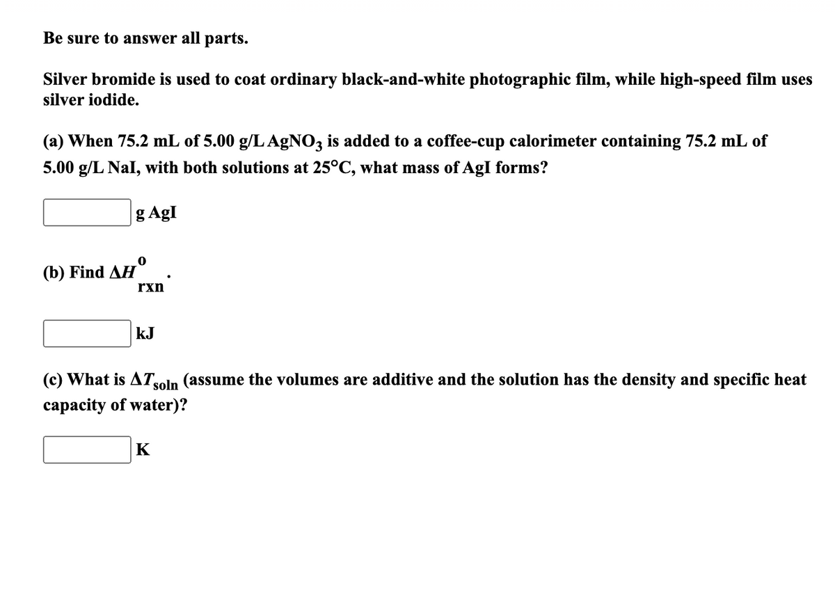 Be sure to answer all parts.
Silver bromide is used to coat ordinary black-and-white photographic film, while high-speed film uses
silver iodide.
(a) When 75.2 mL of 5.00 g/L AGNO3 is added to a coffee-cup calorimeter containing 75.2 mL of
5.00 g/L Nal, with both solutions at 25°C, what mass of AgI forms?
g AgI
(b) Find ДH"
rxn
kJ
(c) What is AT,
soln (assume the volumes are additive and the solution has the density and specific heat
capacity of water)?
K
