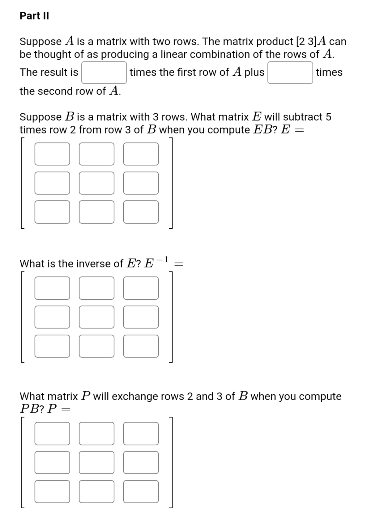 Part II
Suppose A is a matrix with two rows. The matrix product [2 3]A can
be thought of as producing a linear combination of the rows of A.
The result is
times the first row of A plus
times
the second row of A.
Suppose B is a matrix with 3 rows. What matrix E will subtract 5
times row 2 from row 3 of B when you compute EB? E =
1
What is the inverse of E? E
What matrix P will exchange rows 2 and 3 of B when you compute
PB? P =
