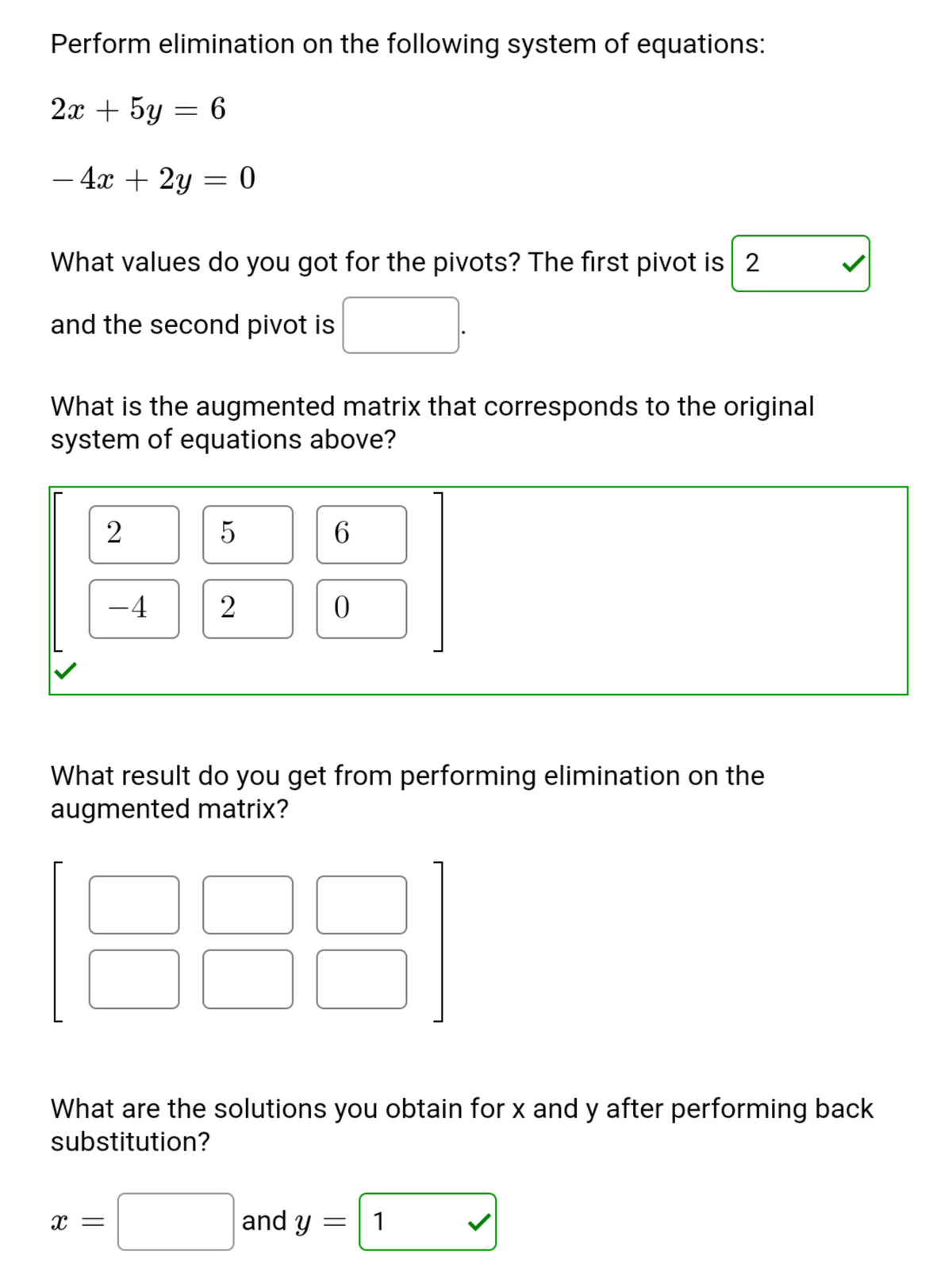 Perform elimination on the following system of equations:
2х + 5y
- 4x + 2y = 0
-
What values do you got for the pivots? The first pivot is 2
and the second pivot is
What is the augmented matrix that corresponds to the original
system of equations above?
5
6.
-4
What result do you get from performing elimination on the
augmented matrix?
What are the solutions you obtain for x and y after performing back
substitution?
and y
1
X =
