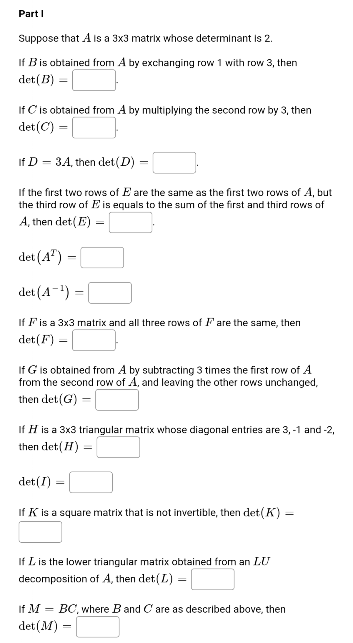 Part I
Suppose that A is a 3x3 matrix whose determinant is 2.
If B is obtained from A by exchanging row 1 with row 3, then
det(B) :
If C is obtained from A by multiplying the second row by 3, then
det(C)
If D :
3A, then det (D)
If the first two rows of E are the same as the first two rows of A, but
the third row of E is equals to the sum of the first and third rows of
A, then det (E)
det (A")
det (A¯')
If F is a 3x3 matrix and all three rows of F' are the same, then
det(F) =
If G is obtained from A by subtracting 3 times the first row of A
from the second row of A, and leaving the other rows unchanged,
then det(G) =
If H is a 3x3 triangular matrix whose diagonal entries are 3, -1 and -2,
then det(H)
det(I)
If K is a square matrix that is not invertible, then det(K) =
If L is the lower triangular matrix obtained from an LU
decomposition of A, then det(L)
If M
BC, where B and C are as described above, then
det(M) =
