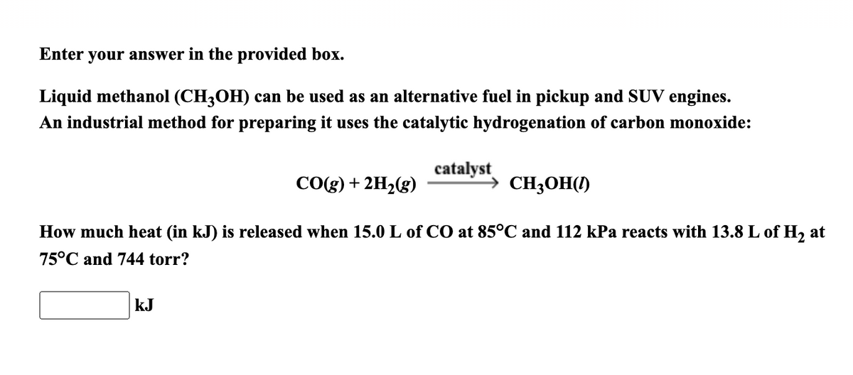 Enter your answer in the provided box.
Liquid methanol (CH3OH) can be used as an alternative fuel in pickup and SUV engines.
An industrial method for preparing it uses the catalytic hydrogenation of carbon monoxide:
catalyst
CO(g) + 2H2(g)
CH;OH()
How much heat (in kJ) is released when 15.0 L of CO at 85°C and 112 kPa reacts with 13.8 L of H, at
75°C and 744 torr?
kJ
