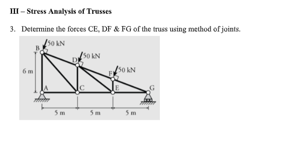 III – Stress Analysis of Trusses
3. Determine the forces CE, DF & FG of the truss using method of joints.
Į50 kN
[50 kN
150 kN
6 m
5 m
5 m
5 m
