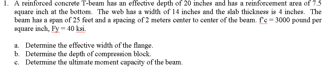 1. A reinforced concrete T-beam has an effective depth of 20 inches and has a reinforcement area of 7.5
square inch at the bottom. The web has a width of 14 inches and the slab thickness is 4 inches. The
beam has a span of 25 feet and a spacing of 2 meters center to center of the beam. f'c=3000 pound per
square inch, Fy= 40 ksi.
Determine the effective width of the flange.
b. Determine the depth of compression block.
c. Determine the ultimate moment capacity of the beam.
а.
