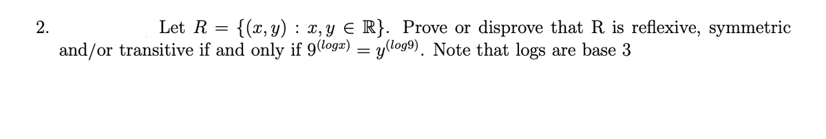 2.
Let R = {(x,y) : x, y E R}. Prove or disprove that R is reflexive, symmetric
and/or transitive if and only if 9logæ) = yllog9). Note that logs are base 3
