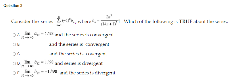 Question 3
*-1)"b, , where »,
Consider the series
(14n + 1)?? Which of the following is TRUE about the series.
*-1
OA lim an = 1/98 and the series is convergent
B.
and the series is convergent
OC.
and the series is covergent
lim bn = 1/98 and series is divergent
D.
OE lim bn =-1/98 and the series is divergent
