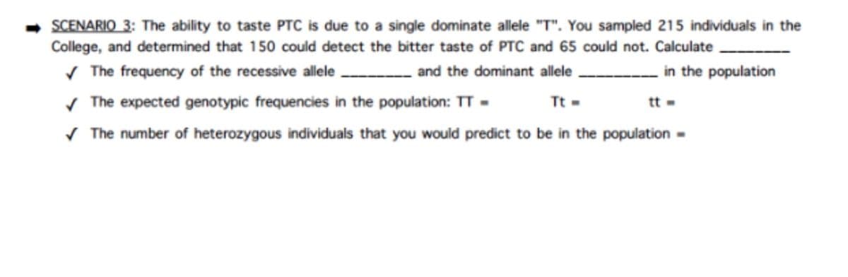 SCENARIO 3: The ability to taste PTC is due to a single dominate allele "T". You sampled 215 individuals in the
College, and determined that 150 could detect the bitter taste of PTC and 65 could not. Calculate
✓ The frequency of the recessive allele. ________and the dominant allele
in the population
✓ The expected genotypic frequencies in the population: TT -
Tt=
✓ The number of heterozygous individuals that you would predict to be in the population -
tt =
