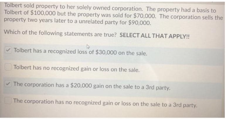Tolbert sold property to her solely owned corporation. The property had a basis to
Tolbert of $100,000 but the property was sold for $70,000. The corporation sells the
property two years later to a unrelated party for $90,000.
Which of the following statements are true? SELECT ALL THAT APPLY!
V Tolbert has a recognized loss of $30,000 on the sale.
Tolbert has no recognized gain or loss on the sale.
V The corporation has a $20,000 gain on the sale to a 3rd party.
The corporation has no recognized gain or loss on the sale to a 3rd party.
