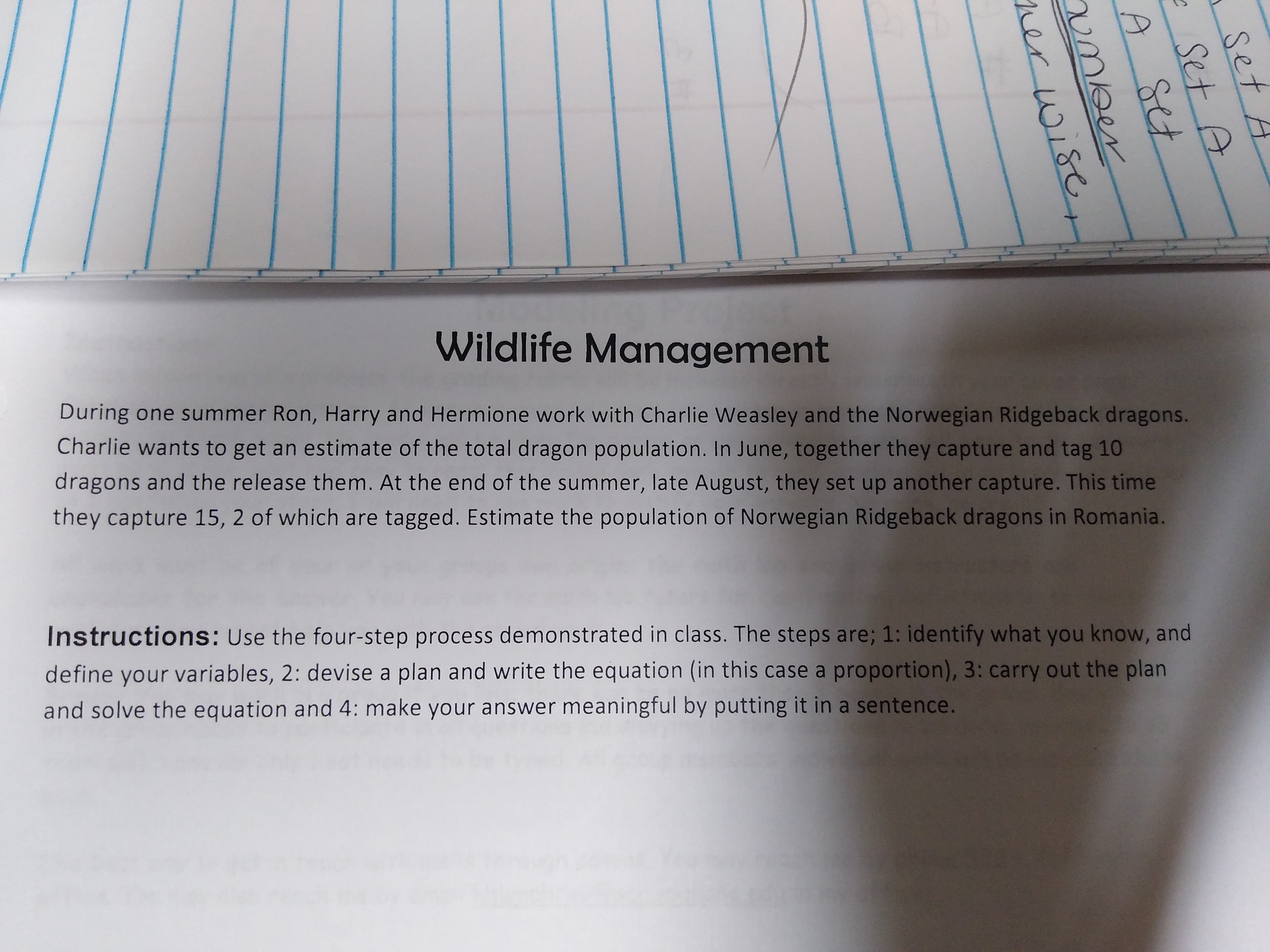 Wildlife Management
During one summer Ron, Harry and Hermione work with Charlie Weasley and the Norwegian Ridgeback dragons.
Charlie wants to get an estimate of the total dragon population. In June, together they capture and tag 10
dragons and the release them. At the end of the summer, late August, they set up another capture. This time
they capture 15, 2 of which are tagged. Estimate the population of Norwegian Ridgeback dragons in Romania.
Instructions: Use the four-step process demonstrated in class. The steps are; 1: identify what you know, and
define your variables, 2: devise a plan and write the equation (in this case a proportion), 3: carry out the plan
and solve the equation and 4: make your answer meaningful by putting it in a sentence.
set A
Set A
set
umber
ner wise
