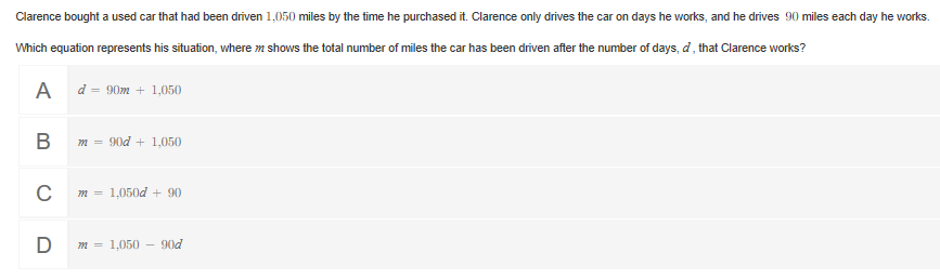Clarence bought a used car that had been driven 1,050 miles by the time he purchased it. Clarence only drives the car on days he works, and he drives 90 miles each day he works.
Which equation represents his situation, where m shows the total number of miles the car has been driven after the number of days, d, that Clarence works?
d = 90m + 1,050
m = 90d + 1,050
1,050d + 90
D
m = 1,050
90d
