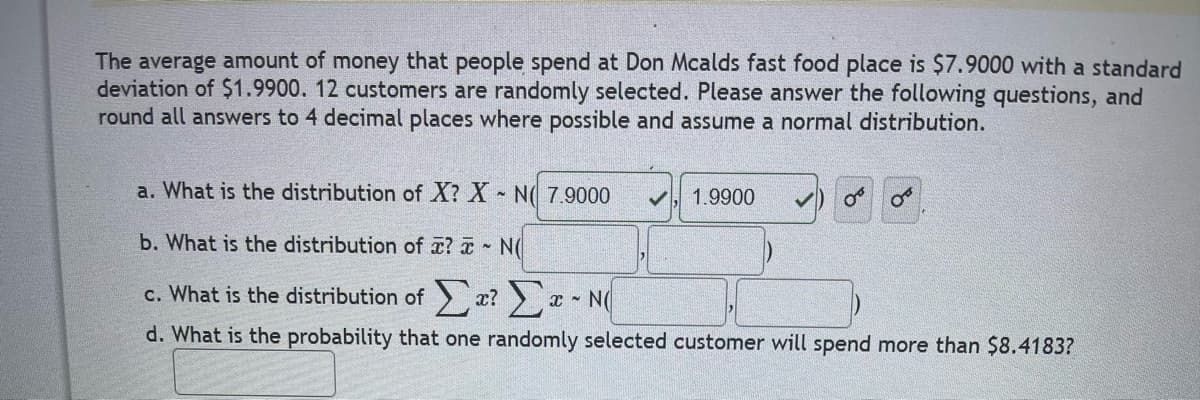 The average amount of money that people spend at Don Mcalds fast food place is $7.9000 with a standard
deviation of $1.9900. 12 customers are randomly selected. Please answer the following questions, and
round all answers to 4 decimal places where possible and assume a normal distribution.
a. What is the distribution of X? X - N 7.9000
1.9900
08
b. What is the distribution of ? N(
OF
c. What is the distribution of Στ? Στ~ N
d. What is the probability that one randomly selected customer will spend more than $8.4183?