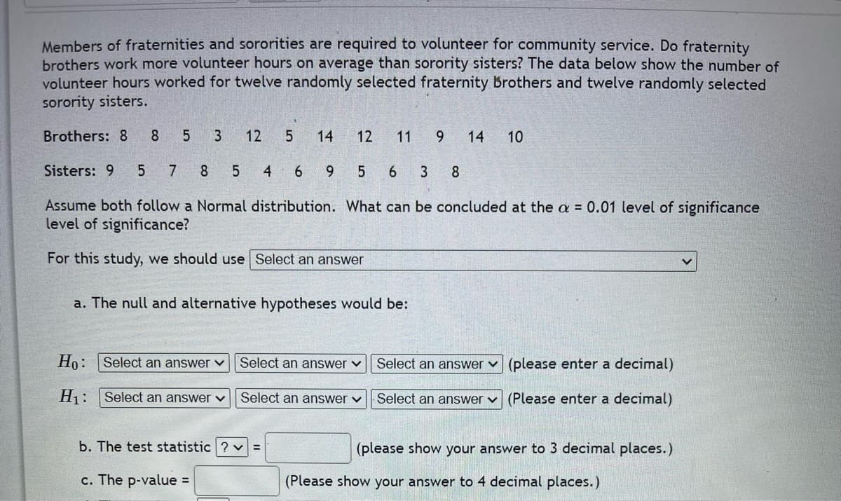 Members of fraternities and sororities are required to volunteer for community service. Do fraternity
brothers work more volunteer hours on average than sorority sisters? The data below show the number of
volunteer hours worked for twelve randomly selected fraternity Brothers and twelve randomly selected
sorority sisters.
Brothers: 8
8 5 3 12
5 14 12 11 9 14 10
Sisters: 9 5 7 8 5
4 69 5 6 3 8
distribution. What can be concluded at the a = 0.01 level of significance
Assume both follow a Normal
level of significance?
For this study, we should use Select an answer
a. The null and alternative hypotheses would be:
Ho: Select an answer ✓
Select an answer
(please enter a decimal)
Select an answer ✓
Select an answer ✓
H₁: Select an answer ✓
Select an answer (Please enter a decimal)
(please show your answer to 3 decimal places.)
b. The test statistic?v=
c. The p-value =
(Please show your answer to 4 decimal places.)