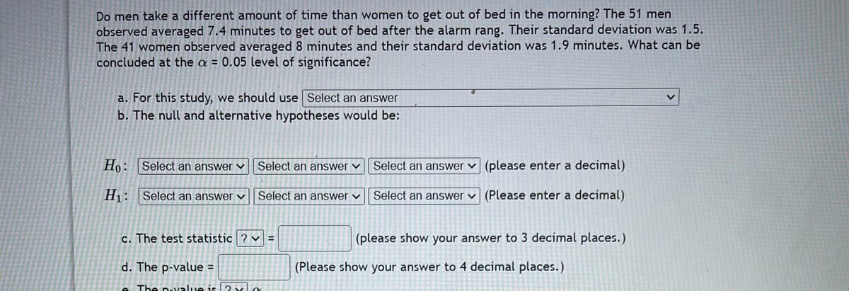 Do men take a different amount of time than women to get out of bed in the morning? The 51 men
observed averaged 7.4 minutes to get out of bed after the alarm rang. Their standard deviation was 1.5.
The 41 women observed averaged 8 minutes and their standard deviation was 1.9 minutes. What can be
concluded at the a = 0.05 level of significance?
a. For this study, we should use Select an answer
b. The null and alternative hypotheses would be:
Ho: Select an answer
Select an answer ✓
(please enter a decimal)
Select an answer
Select an answer
H₁: Select an answer ✓ Select an answer ✓
(Please enter a decimal)
c. The test statistic ? v
(please show your answer to 3 decimal places.)
d. The p-value =
The pavalue is 2 x
(Please show your answer to 4 decimal places.)