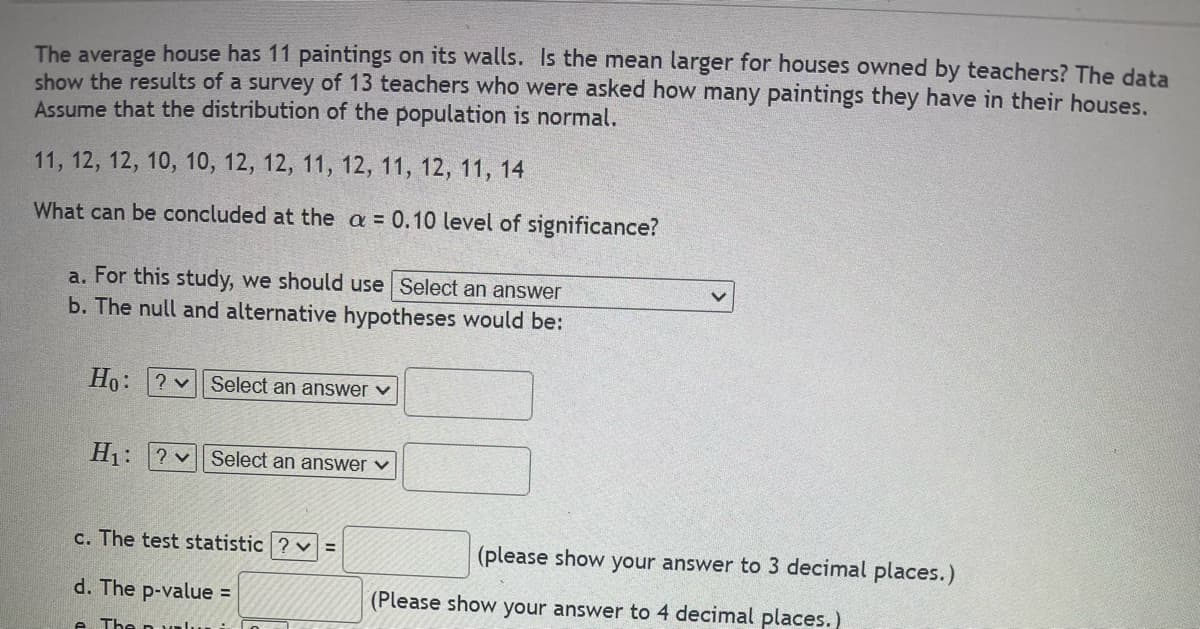 The average house has 11 paintings on its walls. Is the mean larger for houses owned by teachers? The data
show the results of a survey of 13 teachers who were asked how many paintings they have in their houses.
Assume that the distribution of the population is normal.
11, 12, 12, 10, 10, 12, 12, 11, 12, 11, 12, 11, 14
What can be concluded at the a = 0.10 level of significance?
a. For this study, we should use Select an answer
b. The null and alternative hypotheses would be:
Ho:
2 v Select an answer ✓
H₁:? Select an answer ✓
c. The test statistic?v=
(please show your answer to 3 decimal places.)
(Please show your answer to 4 decimal places.)
d. The p-value =
The