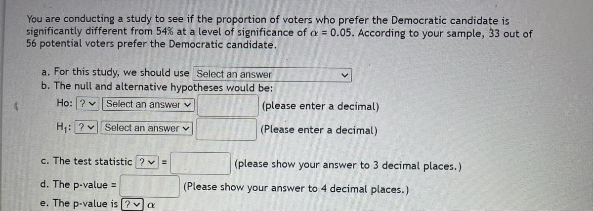 You are conducting a study to see if the proportion of voters who prefer the Democratic candidate is
significantly different from 54% at a level of significance of a = 0.05. According to your sample, 33 out of
56 potential voters prefer the Democratic candidate.
a. For this study, we should use Select an answer
b. The null and alternative hypotheses would be:
Ho: ? Select an answer ✓
(please enter a decimal)
H₁: ? Select an answer ✓
(Please enter a decimal)
(please show your answer to 3 decimal places.)
c. The test statistic?v=
d. The p-value =
e. The p-value is ? ✓ a
(Please show your answer to 4 decimal places.)