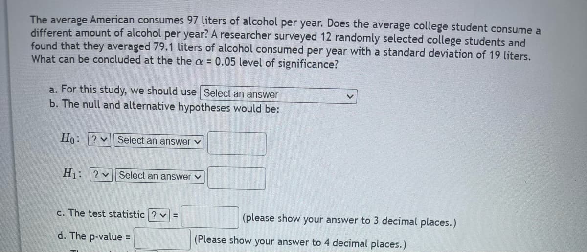 The average American consumes 97 liters of alcohol per year. Does the average college student consume a
different amount of alcohol per year? A researcher surveyed 12 randomly selected college students and
found that they averaged 79.1 liters of alcohol consumed per year with a standard deviation of 19 liters.
What can be concluded at the the a = 0.05 level of significance?
a. For this study, we should use Select an answer
b. The null and alternative hypotheses would be:
Ho: ? Select an answer
H₁: ? Select an answer ✓
c. The test statistic ? v =
(please show your answer to 3 decimal places.)
(Please show your answer to 4 decimal places.)
d. The p-value =
