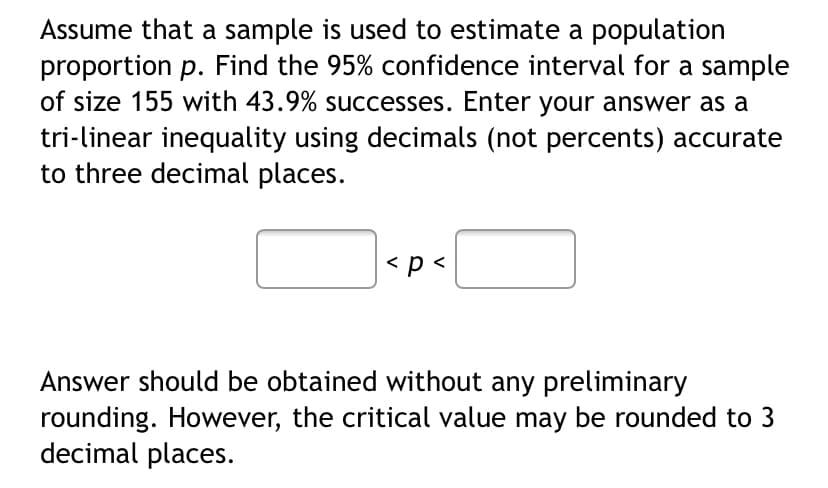 Assume that a sample is used to estimate a population
proportion p. Find the 95% confidence interval for a sample
of size 155 with 43.9% successes. Enter your answer as a
tri-linear inequality using decimals (not percents) accurate
to three decimal places.
<p <
Answer should be obtained without any preliminary
rounding. However, the critical value may be rounded to 3
decimal places.
