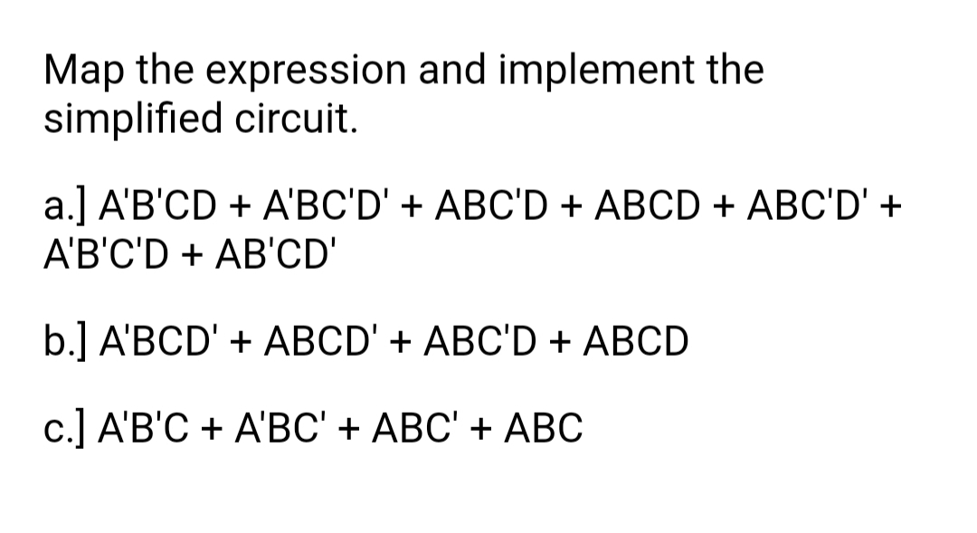 Map the expression and implement the
simplified circuit.
a.] A'B'CD + A'BC'D' + ABC'D + ABCD + ABC'D' +
A'B'C'D + AB'CD'
b.] A'BCD' + ABCD' + ABC'D + ABCD
c.] A'B'C + A'BC' + ABC' + ABC
