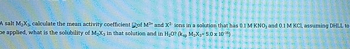 A salt M2X3, calculate the mean activity coefficient of M3+ and X2 ions in a solution that has 0.1 M KNO, and 0.1 M KCI, assuming DHLL to
pe applied, what is the solubility of M2X3 in that solution and in H20? (ksp M2X3= 5.0 x 10 16)
自
