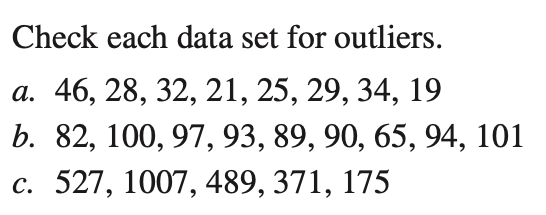 Check each data set for outliers.
а. 46, 28, 32, 21, 25, 29, 34, 19
b. 82, 100, 97, 93, 89, 90, 65, 94, 101
c. 527, 1007, 489, 371, 175

