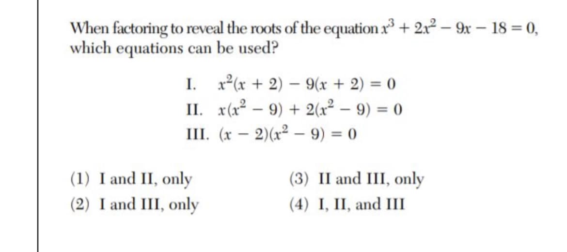 When factoring to reveal the roots of the equation x + 2x2 – 9x – 18 = 0,
which equations can be used?
I. x2(x + 2) – 9(x + 2) = 0
II. x(x2 – 9) + 2(x² – 9) = 0
III. (x – 2)(x² – 9) = 0
(1) I and II, only
(2) I and III, only
(3) II and III, only
(4) I, II, and III

